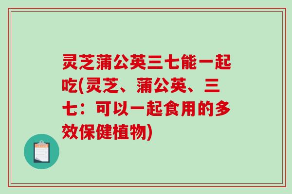 灵芝蒲公英三七能一起吃(灵芝、蒲公英、三七：可以一起食用的多效保健植物)