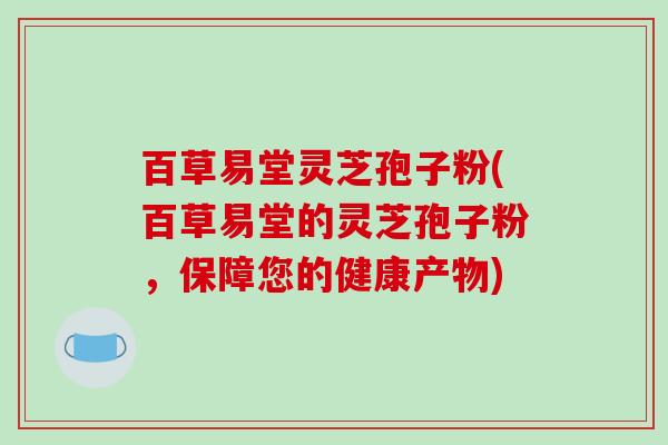 百草易堂灵芝孢子粉(百草易堂的灵芝孢子粉，保障您的健康产物)