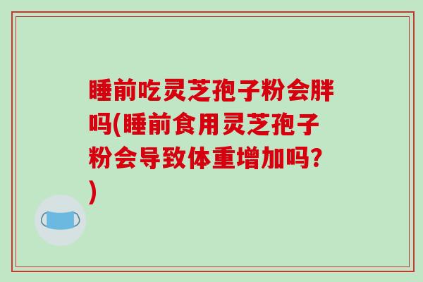 睡前吃灵芝孢子粉会胖吗(睡前食用灵芝孢子粉会导致体重增加吗？)
