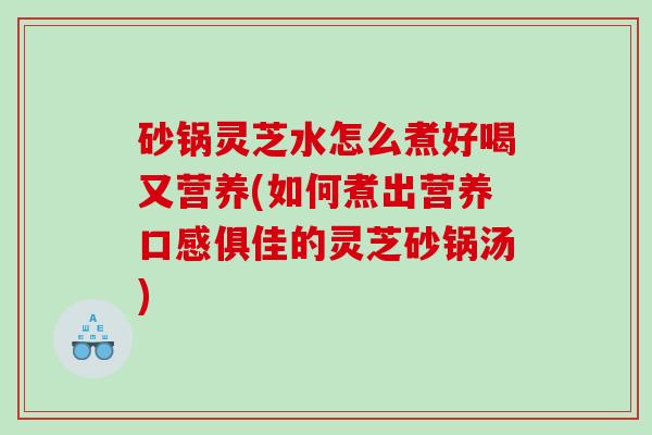砂锅灵芝水怎么煮好喝又营养(如何煮出营养口感俱佳的灵芝砂锅汤)