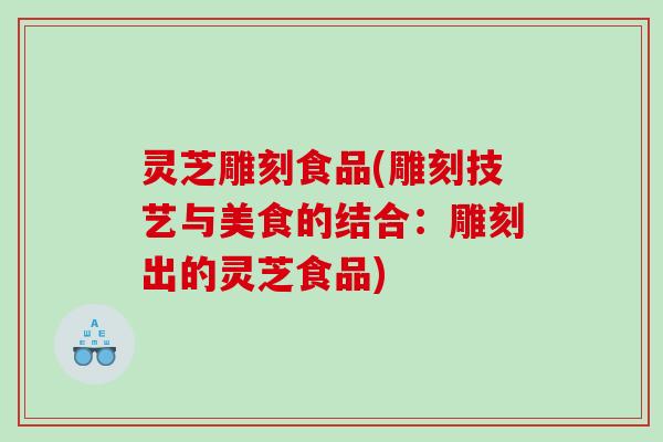 灵芝雕刻食品(雕刻技艺与美食的结合：雕刻出的灵芝食品)