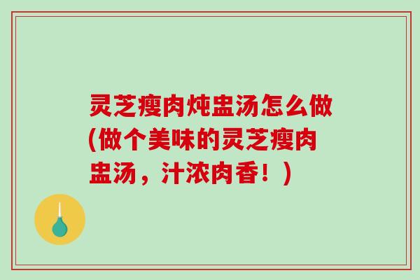 灵芝瘦肉炖盅汤怎么做(做个美味的灵芝瘦肉盅汤，汁浓肉香！)