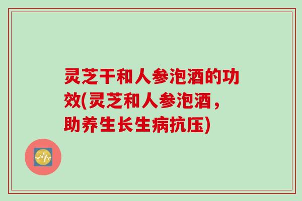 灵芝干和人参泡酒的功效(灵芝和人参泡酒，助养生长生病抗压)