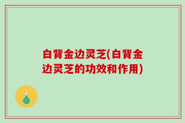 白背金边灵芝(白背金边灵芝的功效和作用)