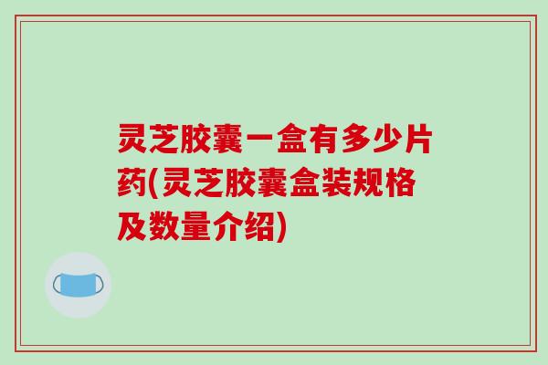 灵芝胶囊一盒有多少片药(灵芝胶囊盒装规格及数量介绍)