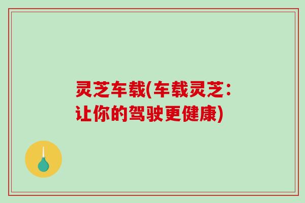 灵芝车载(车载灵芝：让你的驾驶更健康)