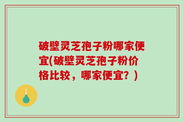 破壁灵芝孢子粉哪家便宜(破壁灵芝孢子粉价格比较，哪家便宜？)