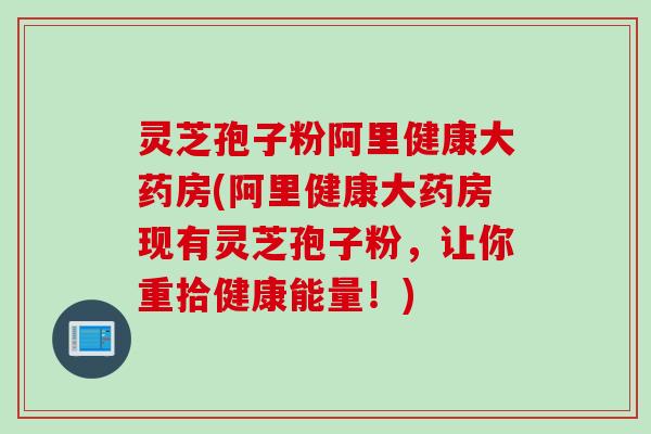 灵芝孢子粉阿里健康大药房(阿里健康大药房现有灵芝孢子粉，让你重拾健康能量！)
