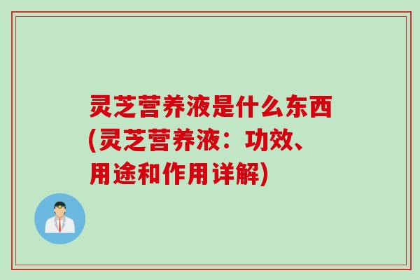 灵芝营养液是什么东西(灵芝营养液：功效、用途和作用详解)
