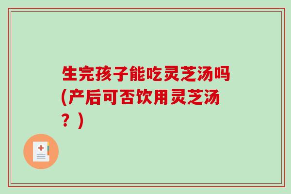 生完孩子能吃灵芝汤吗(产后可否饮用灵芝汤？)