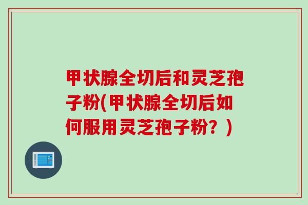 甲状腺全切后和灵芝孢子粉(甲状腺全切后如何服用灵芝孢子粉？)