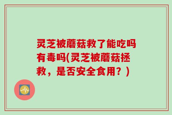 灵芝被蘑菇救了能吃吗有毒吗(灵芝被蘑菇拯救，是否安全食用？)