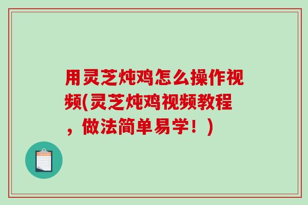 用灵芝炖鸡怎么操作视频(灵芝炖鸡视频教程，做法简单易学！)
