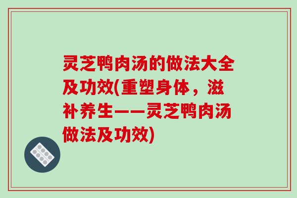 灵芝鸭肉汤的做法大全及功效(重塑身体，滋补养生——灵芝鸭肉汤做法及功效)