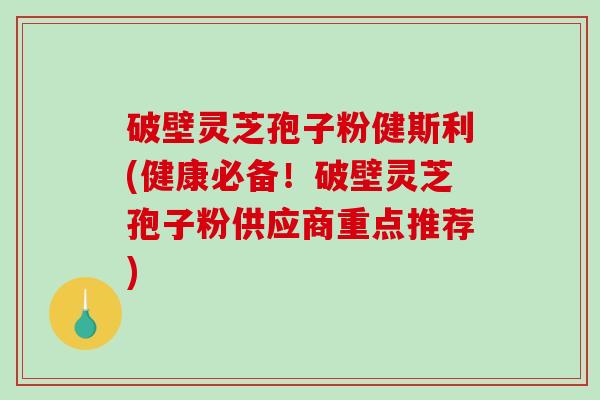 破壁灵芝孢子粉健斯利(健康必备！破壁灵芝孢子粉供应商重点推荐)