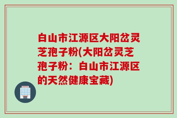 白山市江源区大阳岔灵芝孢子粉(大阳岔灵芝孢子粉：白山市江源区的天然健康宝藏)
