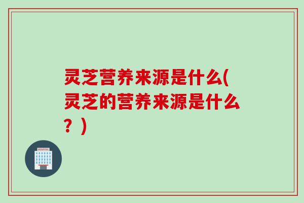 灵芝营养来源是什么(灵芝的营养来源是什么？)