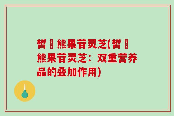 皙玥熊果苷灵芝(皙玥熊果苷灵芝：双重营养品的叠加作用)