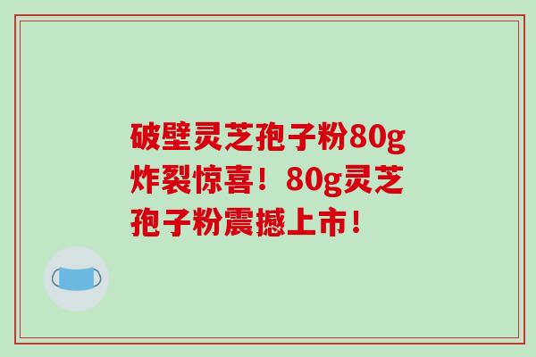 破壁灵芝孢子粉80g炸裂惊喜！80g灵芝孢子粉震撼上市！