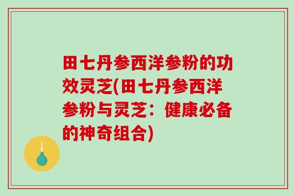 田七丹参西洋参粉的功效灵芝(田七丹参西洋参粉与灵芝：健康必备的神奇组合)
