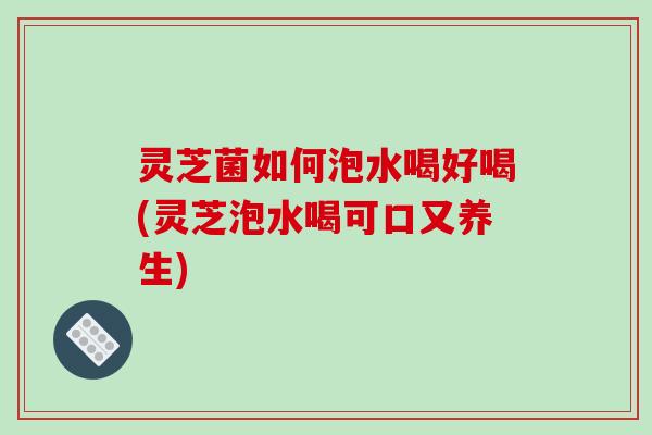 灵芝菌如何泡水喝好喝(灵芝泡水喝可口又养生)
