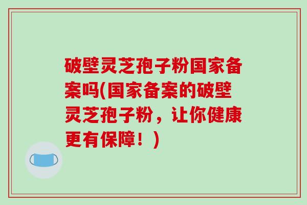 破壁灵芝孢子粉国家备案吗(国家备案的破壁灵芝孢子粉，让你健康更有保障！)