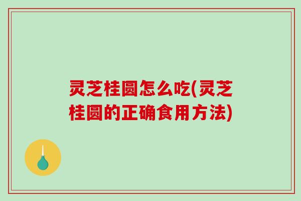 灵芝桂圆怎么吃(灵芝桂圆的正确食用方法)
