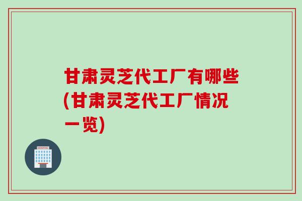 甘肃灵芝代工厂有哪些(甘肃灵芝代工厂情况一览)
