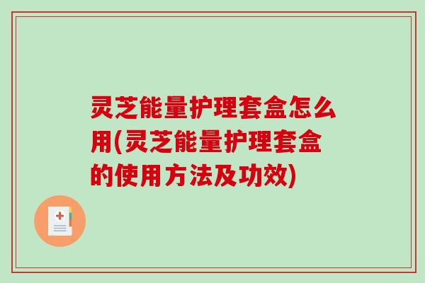 灵芝能量护理套盒怎么用(灵芝能量护理套盒的使用方法及功效)
