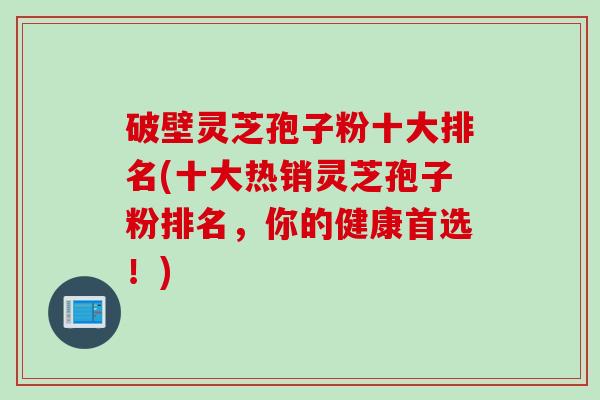 破壁灵芝孢子粉十大排名(十大热销灵芝孢子粉排名，你的健康首选！)