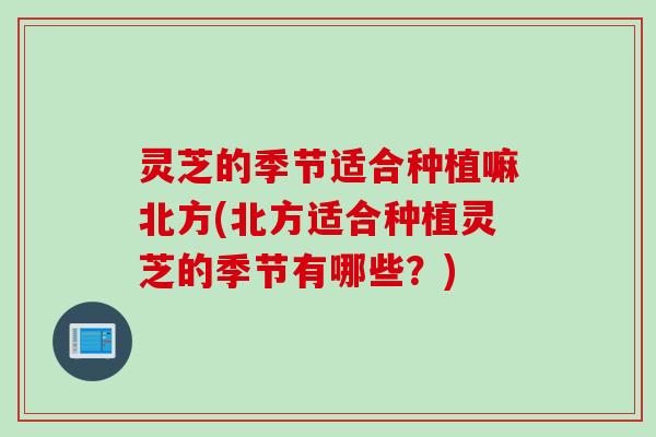 灵芝的季节适合种植嘛北方(北方适合种植灵芝的季节有哪些？)