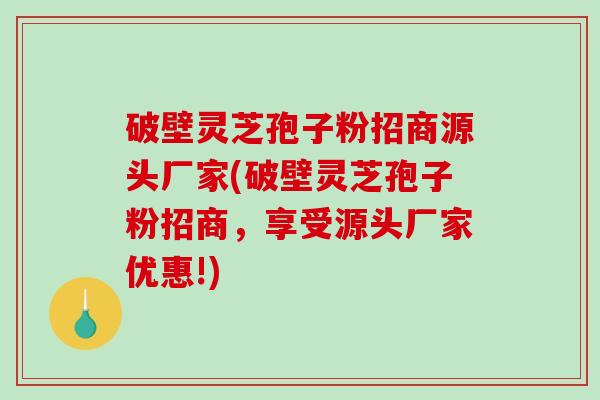 破壁灵芝孢子粉招商源头厂家(破壁灵芝孢子粉招商,享受源头厂家优惠!) 破壁灵芝孢子粉招商源头厂家(破壁灵芝孢子粉招商,享受源头厂家优惠!)