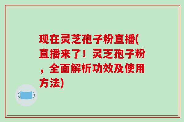 现在灵芝孢子粉直播(直播来了！灵芝孢子粉，全面解析功效及使用方法)