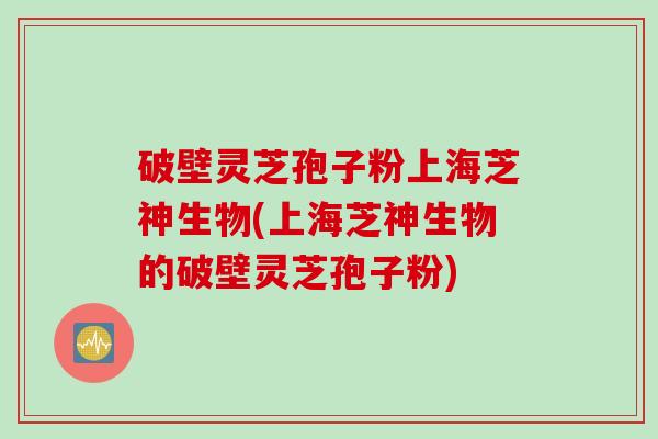 破壁灵芝孢子粉上海芝神生物(上海芝神生物的破壁灵芝孢子粉)