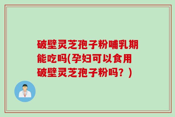 破壁灵芝孢子粉哺乳期能吃吗(孕妇可以食用破壁灵芝孢子粉吗？)
