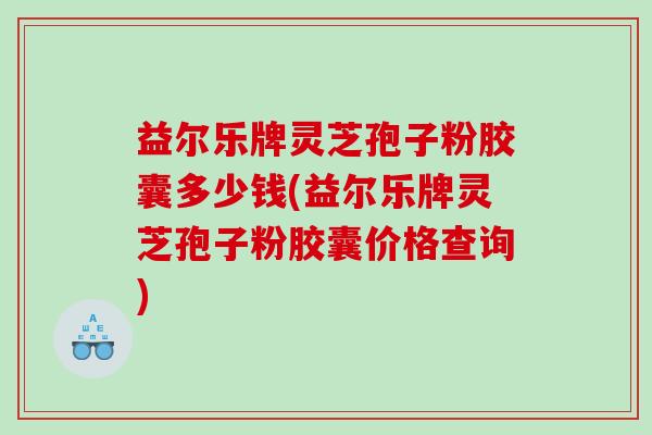 益尔乐牌灵芝孢子粉胶囊多少钱(益尔乐牌灵芝孢子粉胶囊价格查询)