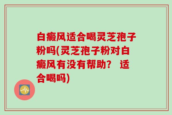 白癜风适合喝灵芝孢子粉吗(灵芝孢子粉对白癜风有没有帮助？ 适合喝吗)