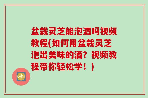 盆栽灵芝能泡酒吗视频教程(如何用盆栽灵芝泡出美味的酒？视频教程带你轻松学！)