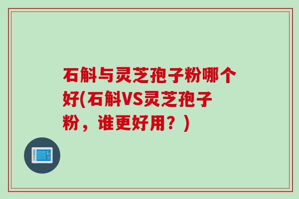 石斛与灵芝孢子粉哪个好(石斛VS灵芝孢子粉，谁更好用？)