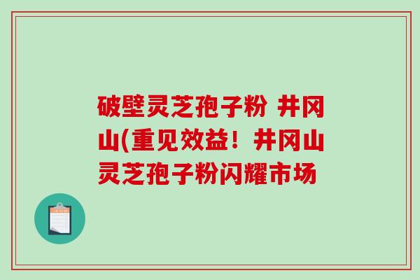 破壁灵芝孢子粉 井冈山(重见效益！井冈山灵芝孢子粉闪耀市场