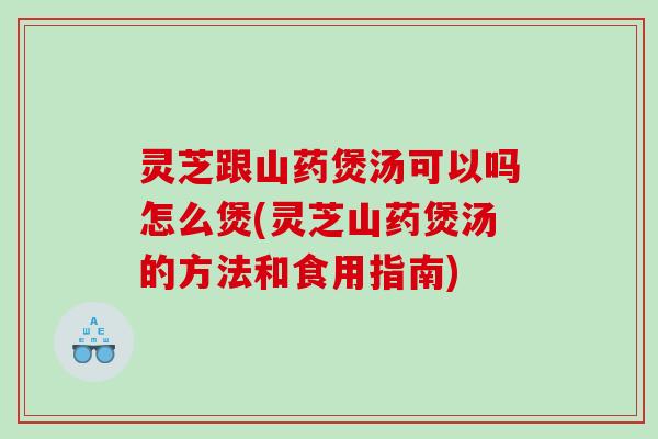 灵芝跟山药煲汤可以吗怎么煲(灵芝山药煲汤的方法和食用指南)