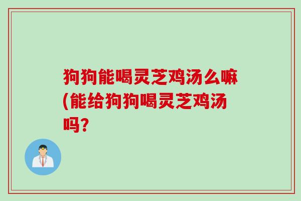 狗狗能喝灵芝鸡汤么嘛(能给狗狗喝灵芝鸡汤吗? 狗狗能喝灵芝鸡汤么嘛(能给狗狗喝灵芝鸡汤吗?