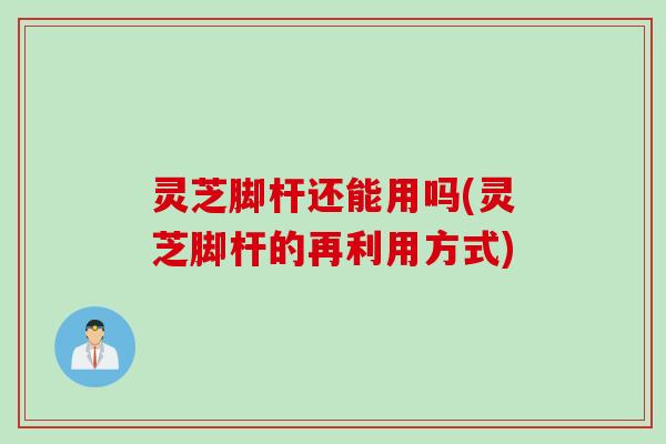 灵芝脚杆还能用吗(灵芝脚杆的再利用方式)