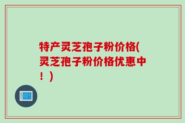 特产灵芝孢子粉价格(灵芝孢子粉价格优惠中！)