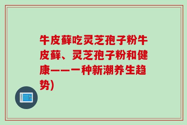牛皮藓吃灵芝孢子粉牛皮藓、灵芝孢子粉和健康——一种新潮养生趋势)