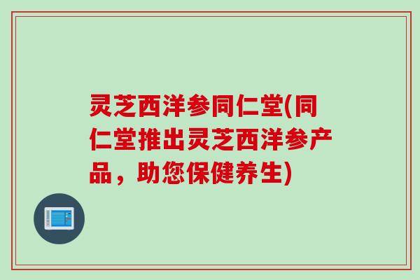 灵芝西洋参同仁堂(同仁堂推出灵芝西洋参产品，助您保健养生)