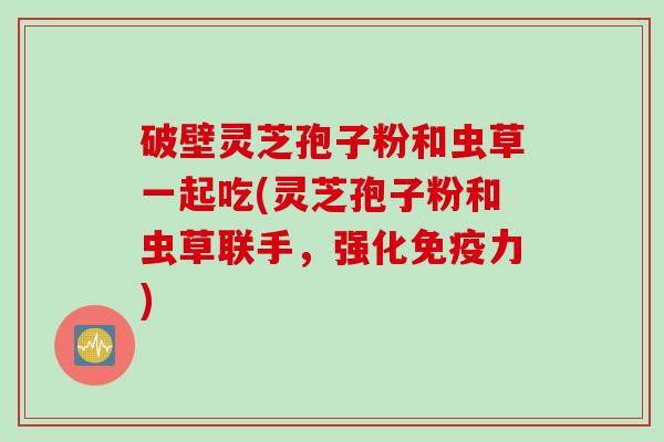 破壁灵芝孢子粉和虫草一起吃(灵芝孢子粉和虫草联手，强化免疫力)
