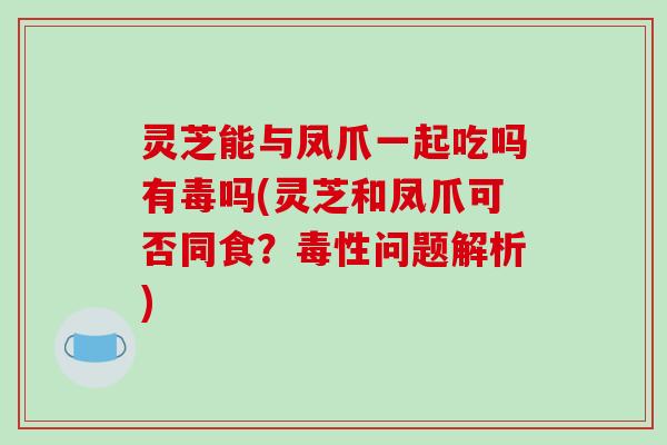 灵芝能与凤爪一起吃吗有毒吗(灵芝和凤爪可否同食？毒性问题解析)