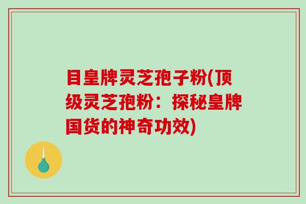 目皇牌灵芝孢子粉(顶级灵芝孢粉：探秘皇牌国货的神奇功效)