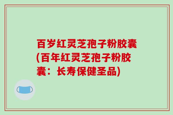百岁红灵芝孢子粉胶囊(百年红灵芝孢子粉胶囊：长寿保健圣品)